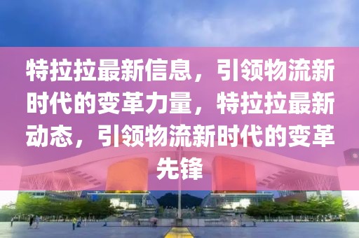 特拉拉最新信息，引領物流新時代的變革力量，特拉拉最新動態，引領物流新時代的變革先鋒