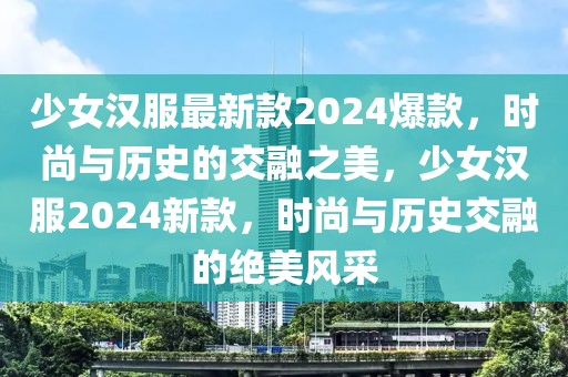 少女漢服最新款2024爆款，時(shí)尚與歷史的交融之美，少女漢服2024新款，時(shí)尚與歷史交融的絕美風(fēng)采