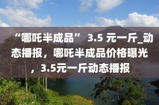 “哪吒半成品” 3.5 元一斤_動態(tài)播報，哪吒半成品價格曝光，3.5元一斤動態(tài)播報