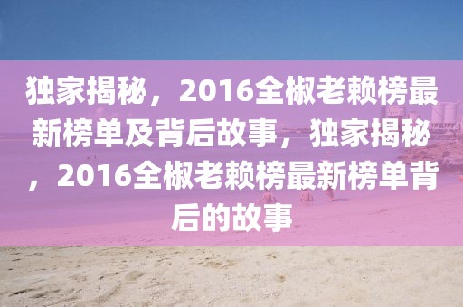 獨家揭秘，2016全椒老賴榜最新榜單及背后故事，獨家揭秘，2016全椒老賴榜最新榜單背后的故事