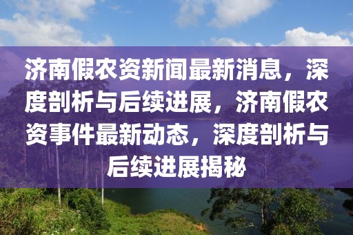 濟南假農資新聞最新消息，深度剖析與后續進展，濟南假農資事件最新動態，深度剖析與后續進展揭秘