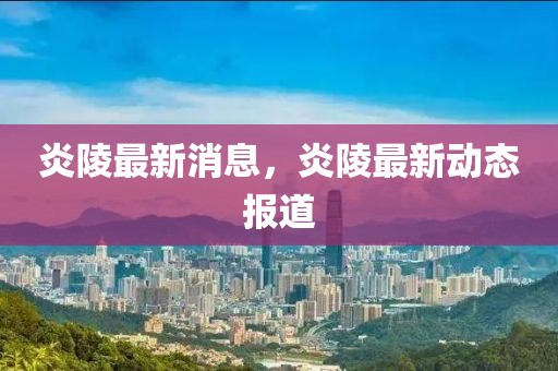 炎陵最新消息，炎陵最新動態報道