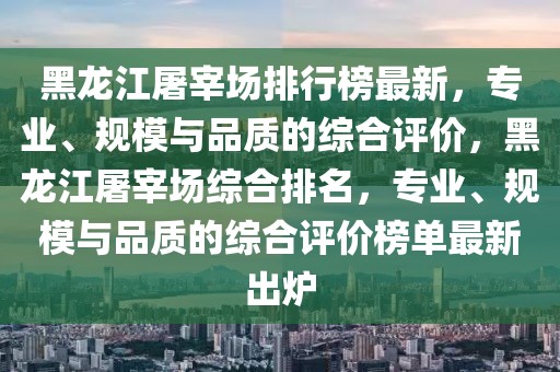黑龍江屠宰場排行榜最新，專業(yè)、規(guī)模與品質(zhì)的綜合評價，黑龍江屠宰場綜合排名，專業(yè)、規(guī)模與品質(zhì)的綜合評價榜單最新出爐