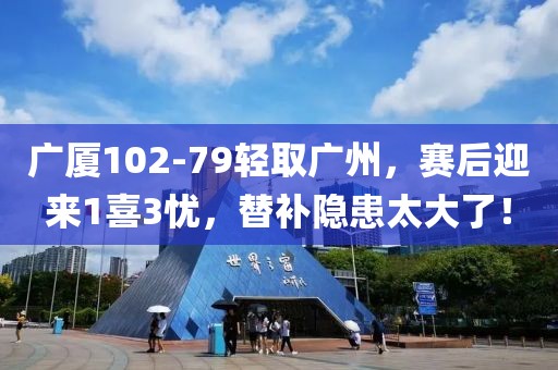 廣廈102-79輕取廣州，賽后迎來1喜3憂，替補隱患太大了！