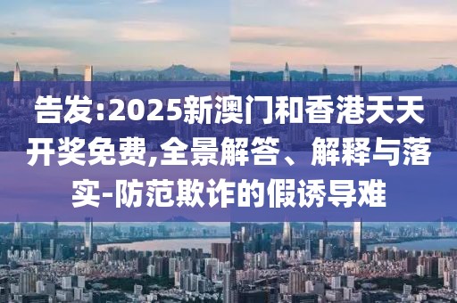 告發:2025新澳門和香港天天開獎免費,全景解答、解釋與落實-防范欺詐的假誘導難