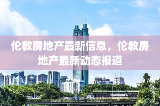 倫教房地產最新信息，倫教房地產最新動態報道