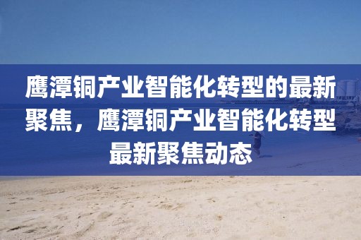鷹潭銅產業智能化轉型的最新聚焦，鷹潭銅產業智能化轉型最新聚焦動態