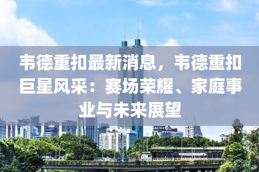 韋德重扣最新消息，韋德重扣巨星風采：賽場榮耀、家庭事業與未來展望