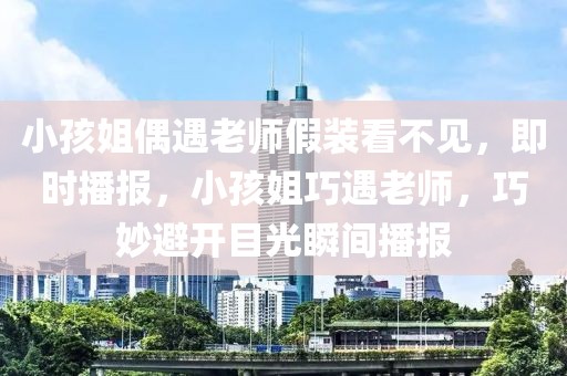 小孩姐偶遇老師假裝看不見，即時播報，小孩姐巧遇老師，巧妙避開目光瞬間播報