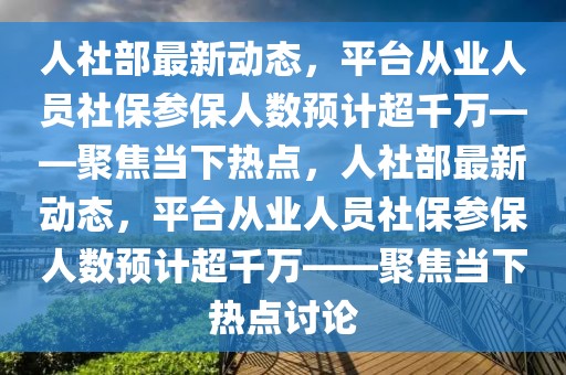 人社部最新動態，平臺從業人員社保參保人數預計超千萬——聚焦當下熱點，人社部最新動態，平臺從業人員社保參保人數預計超千萬——聚焦當下熱點討論