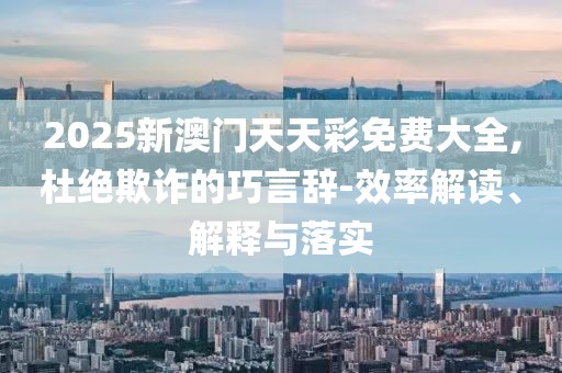 2025新澳門天天彩免費大全,杜絕欺詐的巧言辭-效率解讀、解釋與落實