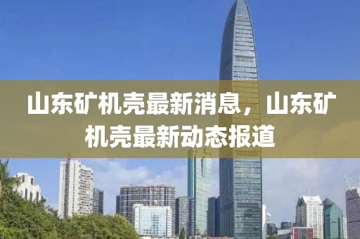 山東礦機殼最新消息，山東礦機殼最新動態報道