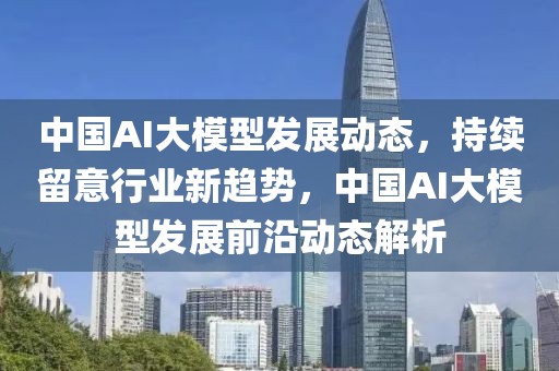 中國AI大模型發展動態，持續留意行業新趨勢，中國AI大模型發展前沿動態解析