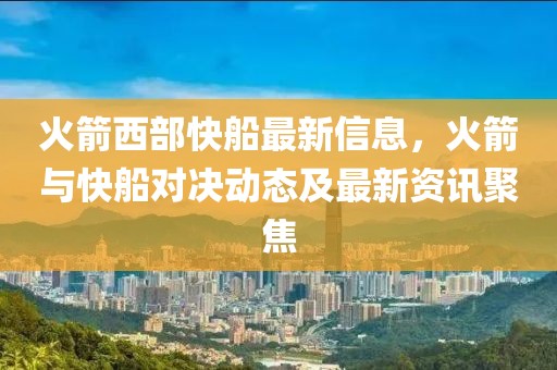 火箭西部快船最新信息，火箭與快船對決動態(tài)及最新資訊聚焦