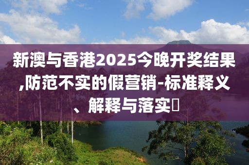 新澳與香港2025今晚開獎結果,防范不實的假營銷-標準釋義、解釋與落實?