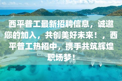 西平普工最新招聘信息，誠邀您的加入，共創美好未來！，西平普工熱招中，攜手共筑輝煌職場夢！