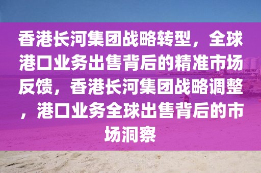 香港長河集團戰略轉型，全球港口業務出售背后的精準市場反饋，香港長河集團戰略調整，港口業務全球出售背后的市場洞察