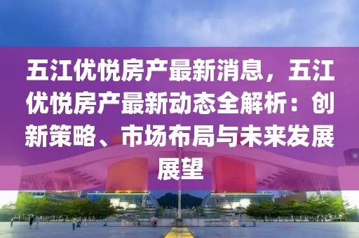 五江優悅房產最新消息，五江優悅房產最新動態全解析：創新策略、市場布局與未來發展展望