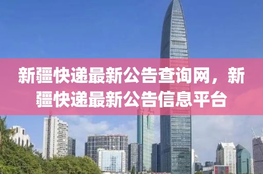 新疆快遞最新公告查詢網，新疆快遞最新公告信息平臺