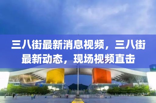 三八街最新消息視頻，三八街最新動態，現場視頻直擊