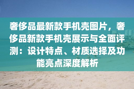 奢侈品最新款手機殼圖片，奢侈品新款手機殼展示與全面評測：設計特點、材質選擇及功能亮點深度解析