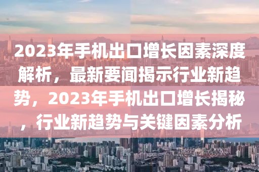 2023年手機出口增長因素深度解析，最新要聞揭示行業(yè)新趨勢，2023年手機出口增長揭秘，行業(yè)新趨勢與關(guān)鍵因素分析