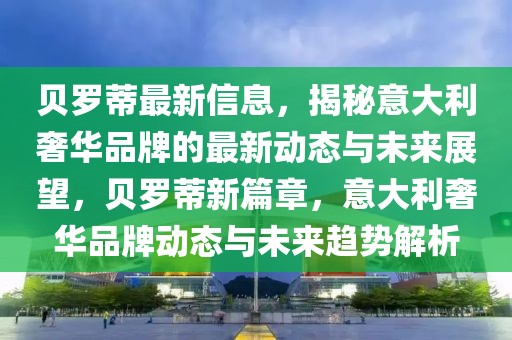 貝羅蒂最新信息，揭秘意大利奢華品牌的最新動態與未來展望，貝羅蒂新篇章，意大利奢華品牌動態與未來趨勢解析