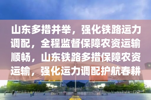 山東多措并舉，強化鐵路運力調配，全程監督保障農資運輸順暢，山東鐵路多措保障農資運輸，強化運力調配護航春耕