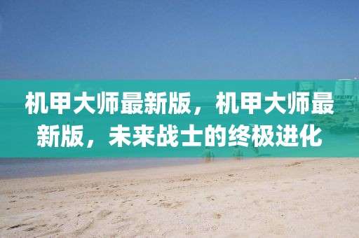 機甲大師最新版，機甲大師最新版，未來戰士的終極進化
