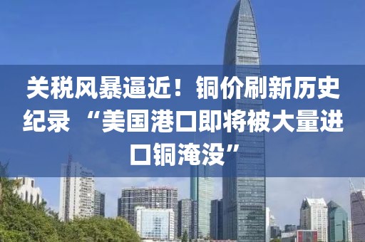 關稅風暴逼近！銅價刷新歷史紀錄 “美國港口即將被大量進口銅淹沒”