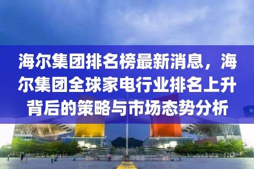 海爾集團排名榜最新消息，海爾集團全球家電行業(yè)排名上升背后的策略與市場態(tài)勢分析