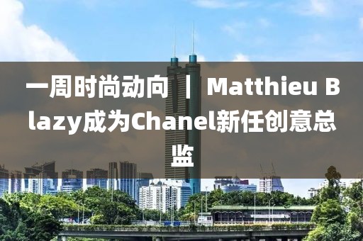 一周時尚動向 ｜ Matthieu Blazy成為Chanel新任創(chuàng)意總監(jiān)
