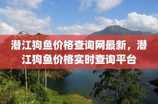潛江狗魚價格查詢網最新，潛江狗魚價格實時查詢平臺