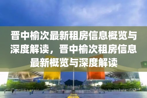 晉中榆次最新租房信息概覽與深度解讀，晉中榆次租房信息最新概覽與深度解讀