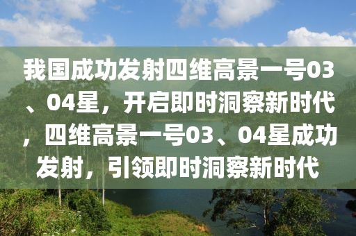 我國(guó)成功發(fā)射四維高景一號(hào)03、04星，開(kāi)啟即時(shí)洞察新時(shí)代，四維高景一號(hào)03、04星成功發(fā)射，引領(lǐng)即時(shí)洞察新時(shí)代