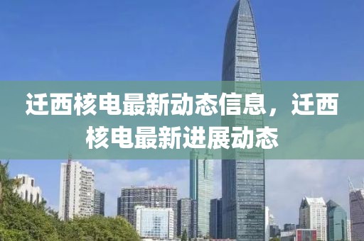 遷西核電最新動(dòng)態(tài)信息，遷西核電最新進(jìn)展動(dòng)態(tài)