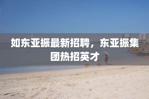 如東亞振最新招聘，東亞振集團熱招英才