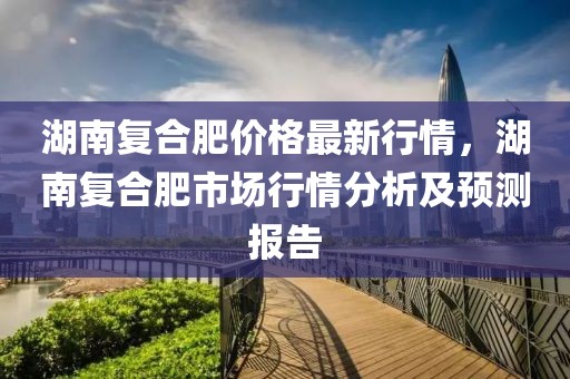 湖南復(fù)合肥價格最新行情，湖南復(fù)合肥市場行情分析及預(yù)測報告