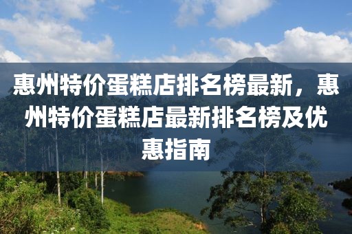 惠州特價蛋糕店排名榜最新，惠州特價蛋糕店最新排名榜及優惠指南