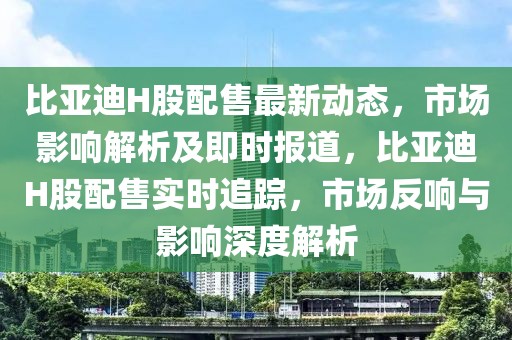 比亞迪H股配售最新動(dòng)態(tài)，市場(chǎng)影響解析及即時(shí)報(bào)道，比亞迪H股配售實(shí)時(shí)追蹤，市場(chǎng)反響與影響深度解析