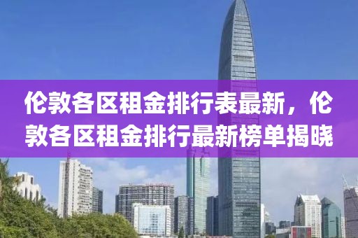 倫敦各區租金排行表最新，倫敦各區租金排行最新榜單揭曉