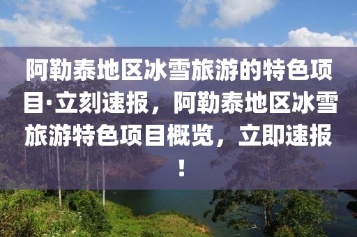 阿勒泰地區冰雪旅游的特色項目·立刻速報，阿勒泰地區冰雪旅游特色項目概覽，立即速報！