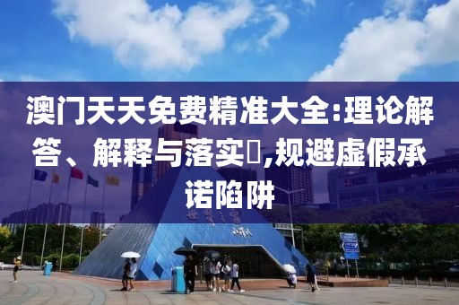 澳門天天免費精準大全:理論解答、解釋與落實?,規避虛假承諾陷阱