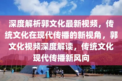 深度解析郭文化最新視頻，傳統文化在現代傳播的新視角，郭文化視頻深度解讀，傳統文化現代傳播新風向