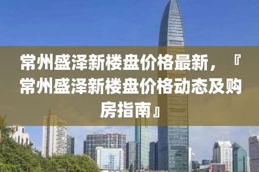 常州盛澤新樓盤價格最新，『常州盛澤新樓盤價格動態及購房指南』
