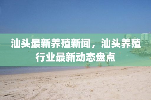 汕頭最新養殖新聞，汕頭養殖行業最新動態盤點