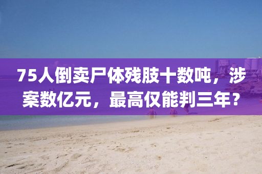 75人倒賣尸體殘肢十數(shù)噸，涉案數(shù)億元，最高僅能判三年？