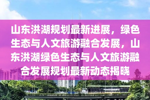 山東洪湖規劃最新進展，綠色生態與人文旅游融合發展，山東洪湖綠色生態與人文旅游融合發展規劃最新動態揭曉