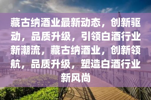 藏古納酒業最新動態，創新驅動，品質升級，引領白酒行業新潮流，藏古納酒業，創新領航，品質升級，塑造白酒行業新風尚