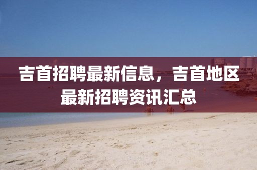 吉首招聘最新信息，吉首地區最新招聘資訊匯總